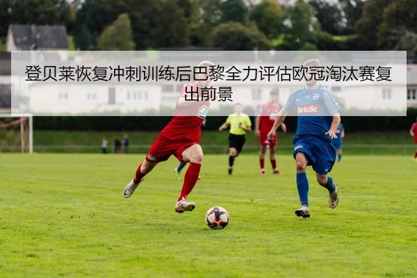 登贝莱恢复冲刺训练后巴黎全力评估欧冠淘汰赛复出前景