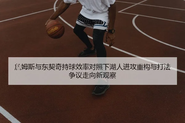 詹姆斯与东契奇持球效率对照下湖人进攻重构与打法争议走向新观察